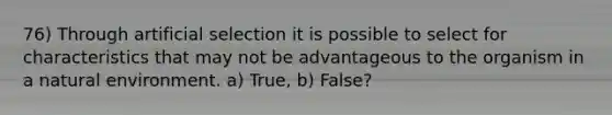 76) Through artificial selection it is possible to select for characteristics that may not be advantageous to the organism in a natural environment. a) True, b) False?