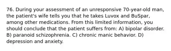 76. During your assessment of an unresponsive 70-year-old man, the patient's wife tells you that he takes Luvox and BuSpar, among other medications. From this limited information, you should conclude that the patient suffers from: A) bipolar disorder. B) paranoid schizophrenia. C) chronic manic behavior. D) depression and anxiety.