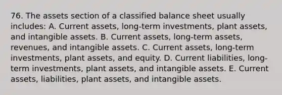 76. The assets section of a classified balance sheet usually includes: A. Current assets, long-term investments, plant assets, and intangible assets. B. Current assets, long-term assets, revenues, and intangible assets. C. Current assets, long-term investments, plant assets, and equity. D. Current liabilities, long-term investments, plant assets, and intangible assets. E. Current assets, liabilities, plant assets, and intangible assets.