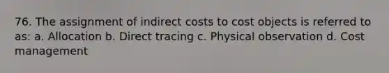 76. The assignment of indirect costs to cost objects is referred to as: a. Allocation b. Direct tracing c. Physical observation d. Cost management