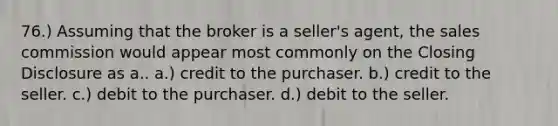 76.) Assuming that the broker is a seller's agent, the sales commission would appear most commonly on the Closing Disclosure as a.. a.) credit to the purchaser. b.) credit to the seller. c.) debit to the purchaser. d.) debit to the seller.