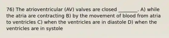 76) The atrioventricular (AV) valves are closed ________. A) while the atria are contracting B) by the movement of blood from atria to ventricles C) when the ventricles are in diastole D) when the ventricles are in systole