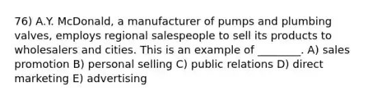 76) A.Y. McDonald, a manufacturer of pumps and plumbing valves, employs regional salespeople to sell its products to wholesalers and cities. This is an example of ________. A) sales promotion B) personal selling C) public relations D) direct marketing E) advertising