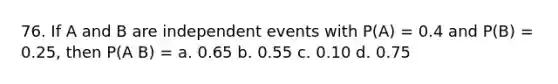 76. If A and B are independent events with P(A) = 0.4 and P(B) = 0.25, then P(A B) = a. 0.65 b. 0.55 c. 0.10 d. 0.75