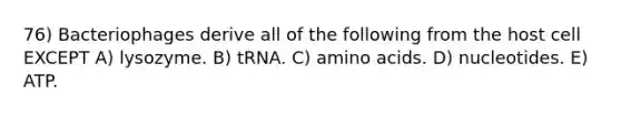 76) Bacteriophages derive all of the following from the host cell EXCEPT A) lysozyme. B) tRNA. C) <a href='https://www.questionai.com/knowledge/k9gb720LCl-amino-acids' class='anchor-knowledge'>amino acids</a>. D) nucleotides. E) ATP.