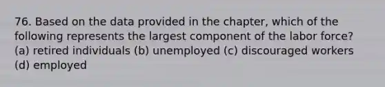 76. Based on the data provided in the​ chapter, which of the following represents the largest component of the labor​ force? (a) retired individuals (b) unemployed (c) discouraged workers (d) employed