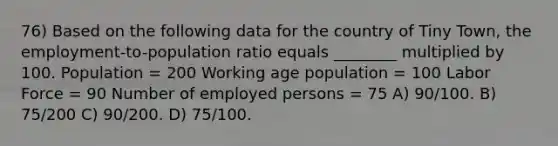 76) Based on the following data for the country of Tiny Town, the employment-to-population ratio equals ________ multiplied by 100. Population = 200 Working age population = 100 Labor Force = 90 Number of employed persons = 75 A) 90/100. B) 75/200 C) 90/200. D) 75/100.