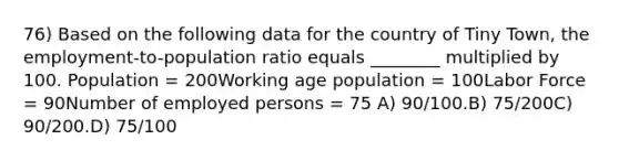 76) Based on the following data for the country of Tiny Town, the employment-to-population ratio equals ________ multiplied by 100. Population = 200Working age population = 100Labor Force = 90Number of employed persons = 75 A) 90/100.B) 75/200C) 90/200.D) 75/100