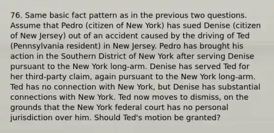 76. Same basic fact pattern as in the previous two questions. Assume that Pedro (citizen of New York) has sued Denise (citizen of New Jersey) out of an accident caused by the driving of Ted (Pennsylvania resident) in New Jersey. Pedro has brought his action in the Southern District of New York after serving Denise pursuant to the New York long-arm. Denise has served Ted for her third-party claim, again pursuant to the New York long-arm. Ted has no connection with New York, but Denise has substantial connections with New York. Ted now moves to dismiss, on the grounds that the New York federal court has no personal jurisdiction over him. Should Ted's motion be granted?