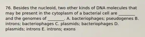 76. Besides the nucleoid, two other kinds of DNA molecules that may be present in the cytoplasm of a bacterial cell are ________ and the genomes of ________. A. bacteriophages; pseudogenes B. introns; bacteriophages C. plasmids; bacteriophages D. plasmids; introns E. introns; exons