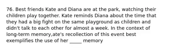 76. Best friends Kate and Diana are at the park, watching their children play together. Kate reminds Diana about the time that they had a big fight on the same playground as children and didn't talk to each other for almost a week. In the context of long-term memory,ate's recollection of this event best exemplifies the use of her _____ memory