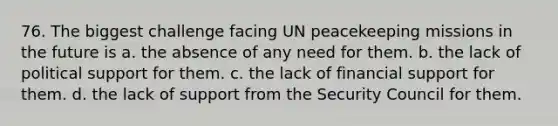 76. The biggest challenge facing UN peacekeeping missions in the future is a. the absence of any need for them. b. the lack of political support for them. c. the lack of financial support for them. d. the lack of support from the Security Council for them.