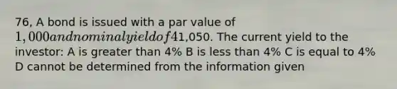 76, A bond is issued with a par value of 1,000 and nominal yield of 4%. One day after the bond is issued, an investor purchases the bond on the secondary market for1,050. The current yield to the investor: A is <a href='https://www.questionai.com/knowledge/ktgHnBD4o3-greater-than' class='anchor-knowledge'>greater than</a> 4% B is <a href='https://www.questionai.com/knowledge/k7BtlYpAMX-less-than' class='anchor-knowledge'>less than</a> 4% C is equal to 4% D cannot be determined from the information given