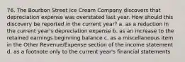 76. The Bourbon Street Ice Cream Company discovers that depreciation expense was overstated last year. How should this discovery be reported in the current year? a. as a reduction in the current year's depreciation expense b. as an increase to the retained earnings beginning balance c. as a miscellaneous item in the Other Revenue/Expense section of the income statement d. as a footnote only to the current year's financial statements