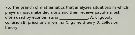 76. The branch of mathematics that analyzes situations in which players must make decisions and then receive payoffs most often used by economists is _______________. A. oligopoly collusion B. prisoner's dilemma C. game theory D. collusion theory