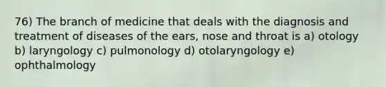 76) The branch of medicine that deals with the diagnosis and treatment of diseases of the ears, nose and throat is a) otology b) laryngology c) pulmonology d) otolaryngology e) ophthalmology