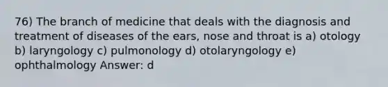 76) The branch of medicine that deals with the diagnosis and treatment of diseases of the ears, nose and throat is a) otology b) laryngology c) pulmonology d) otolaryngology e) ophthalmology Answer: d