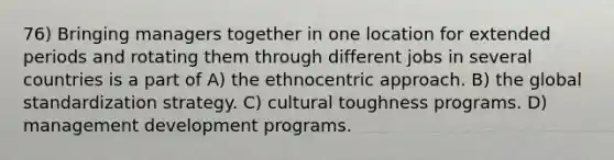 76) Bringing managers together in one location for extended periods and rotating them through different jobs in several countries is a part of A) the ethnocentric approach. B) the global standardization strategy. C) cultural toughness programs. D) management development programs.