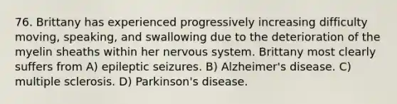 76. Brittany has experienced progressively increasing difficulty moving, speaking, and swallowing due to the deterioration of the myelin sheaths within her nervous system. Brittany most clearly suffers from A) epileptic seizures. B) Alzheimer's disease. C) multiple sclerosis. D) Parkinson's disease.