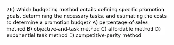 76) Which budgeting method entails defining specific promotion goals, determining the necessary tasks, and estimating the costs to determine a promotion budget? A) percentage-of-sales method B) objective-and-task method C) affordable method D) exponential task method E) competitive-parity method