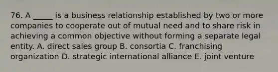 76. A _____ is a business relationship established by two or more companies to cooperate out of mutual need and to share risk in achieving a common objective without forming a separate legal entity. A. direct sales group B. consortia C. franchising organization D. strategic international alliance E. joint venture