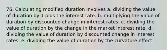 76. Calculating modified duration involves a. dividing the value of duration by 1 plus the interest rate. b. multiplying the value of duration by discounted change in interest rates. c. dividing the value of duration by the change in the market interest rate. d. dividing the value of duration by discounted change in interest rates. e. dividing the value of duration by the curvature effect.