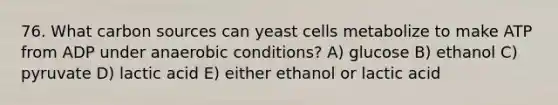 76. What carbon sources can yeast cells metabolize to make ATP from ADP under anaerobic conditions? A) glucose B) ethanol C) pyruvate D) lactic acid E) either ethanol or lactic acid