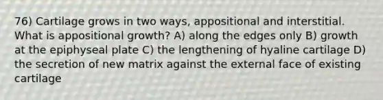 76) Cartilage grows in two ways, appositional and interstitial. What is appositional growth? A) along the edges only B) growth at the epiphyseal plate C) the lengthening of hyaline cartilage D) the secretion of new matrix against the external face of existing cartilage