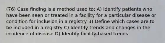 (76) Case finding is a method used to: A) Identify patients who have been seen or treated in a facility for a particular disease or condition for inclusion in a registry B) Define which cases are to be included in a registry C) Identify trends and changes in the incidence of disease D) Identify facility-based trends