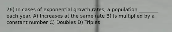 76) In cases of exponential growth rates, a population ________ each year. A) Increases at the same rate B) Is multiplied by a constant number C) Doubles D) Triples