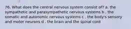 76. What does the central nervous system consist of? a. the sympathetic and parasympathetic nervous systems b . the somatic and autonomic nervous systems c . the body's sensory and motor neurons d . the brain and the spinal cord