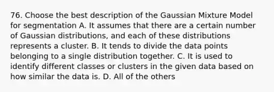 76. Choose the best description of the Gaussian Mixture Model for segmentation A. It assumes that there are a certain number of Gaussian distributions, and each of these distributions represents a cluster. B. It tends to divide the data points belonging to a single distribution together. C. It is used to identify different classes or clusters in the given data based on how similar the data is. D. All of the others