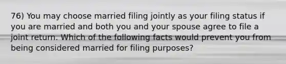 76) You may choose married filing jointly as your filing status if you are married and both you and your spouse agree to file a joint return. Which of the following facts would prevent you from being considered married for filing purposes?