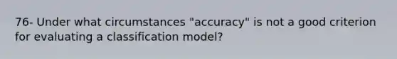 76- Under what circumstances "accuracy" is not a good criterion for evaluating a classification model?