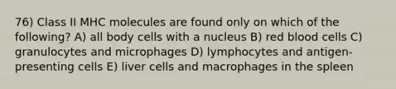 76) Class II MHC molecules are found only on which of the following? A) all body cells with a nucleus B) red blood cells C) granulocytes and microphages D) lymphocytes and antigen-presenting cells E) liver cells and macrophages in the spleen