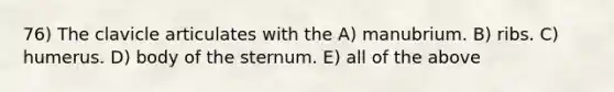 76) The clavicle articulates with the A) manubrium. B) ribs. C) humerus. D) body of the sternum. E) all of the above