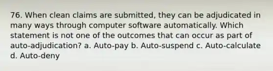 76. When clean claims are submitted, they can be adjudicated in many ways through computer software automatically. Which statement is not one of the outcomes that can occur as part of auto-adjudication? a. Auto-pay b. Auto-suspend c. Auto-calculate d. Auto-deny