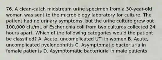 76. A clean-catch midstream urine specimen from a 30-year-old woman was sent to the microbiology laboratory for culture. The patient had no urinary symptoms, but the urine culture grew out 100,000 cfu/mL of Escherichia coli from two cultures collected 24 hours apart. Which of the following categories would the patient be classified? A. Acute, uncomplicated UTI in women B. Acute, uncomplicated pyelonephritis C. Asymptomatic bacteriuria in female patients D. Asymptomatic bacteriuria in male patients