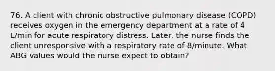 76. A client with chronic obstructive pulmonary disease (COPD) receives oxygen in the emergency department at a rate of 4 L/min for acute respiratory distress. Later, the nurse finds the client unresponsive with a respiratory rate of 8/minute. What ABG values would the nurse expect to obtain?