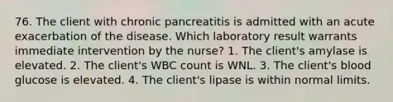 76. The client with chronic pancreatitis is admitted with an acute exacerbation of the disease. Which laboratory result warrants immediate intervention by the nurse? 1. The client's amylase is elevated. 2. The client's WBC count is WNL. 3. The client's blood glucose is elevated. 4. The client's lipase is within normal limits.