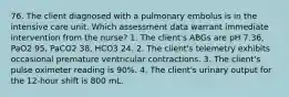 76. The client diagnosed with a pulmonary embolus is in the intensive care unit. Which assessment data warrant immediate intervention from the nurse? 1. The client's ABGs are pH 7.36, PaO2 95, PaCO2 38, HCO3 24. 2. The client's telemetry exhibits occasional premature ventricular contractions. 3. The client's pulse oximeter reading is 90%. 4. The client's urinary output for the 12-hour shift is 800 mL.