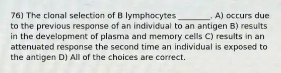 76) The clonal selection of B lymphocytes ________. A) occurs due to the previous response of an individual to an antigen B) results in the development of plasma and memory cells C) results in an attenuated response the second time an individual is exposed to the antigen D) All of the choices are correct.