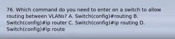 76. Which command do you need to enter on a switch to allow routing between VLANs? A. Switch(config)#routing B. Switch(config)#ip router C. Switch(config)#ip routing D. Switch(config)#ip route