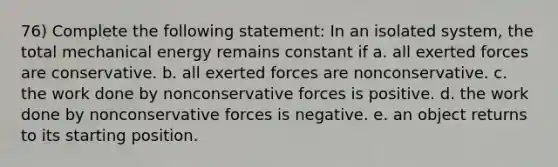 76) Complete the following statement: In an isolated system, the total mechanical energy remains constant if a. all exerted forces are conservative. b. all exerted forces are nonconservative. c. the work done by nonconservative forces is positive. d. the work done by nonconservative forces is negative. e. an object returns to its starting position.