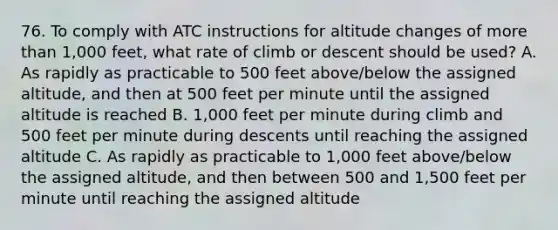 76. To comply with ATC instructions for altitude changes of more than 1,000 feet, what rate of climb or descent should be used? A. As rapidly as practicable to 500 feet above/below the assigned altitude, and then at 500 feet per minute until the assigned altitude is reached B. 1,000 feet per minute during climb and 500 feet per minute during descents until reaching the assigned altitude C. As rapidly as practicable to 1,000 feet above/below the assigned altitude, and then between 500 and 1,500 feet per minute until reaching the assigned altitude