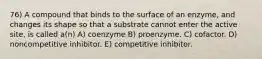 76) A compound that binds to the surface of an enzyme, and changes its shape so that a substrate cannot enter the active site, is called a(n) A) coenzyme B) proenzyme. C) cofactor. D) noncompetitive inhibitor. E) competitive inhibitor.