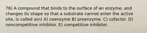 76) A compound that binds to the surface of an enzyme, and changes its shape so that a substrate cannot enter the active site, is called a(n) A) coenzyme B) proenzyme. C) cofactor. D) noncompetitive inhibitor. E) competitive inhibitor.