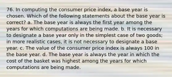 76. In computing the consumer price index, a base year is chosen. Which of the following statements about the base year is correct? a. The base year is always the first year among the years for which computations are being made. b. It is necessary to designate a base year only in the simplest case of two goods; in more realistic cases, it is not necessary to designate a base year. c. The value of the consumer price index is always 100 in the base year. d. The base year is always the year in which the cost of the basket was highest among the years for which computations are being made.