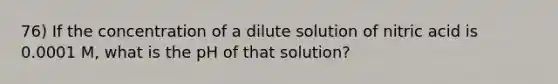 76) If the concentration of a dilute solution of nitric acid is 0.0001 M, what is the pH of that solution?