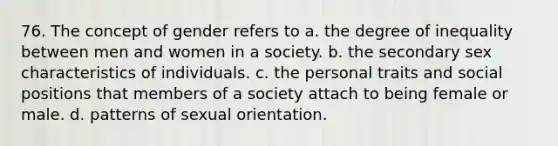 76. The concept of gender refers to a. the degree of inequality between men and women in a society. b. the secondary sex characteristics of individuals. c. the personal traits and social positions that members of a society attach to being female or male. d. patterns of sexual orientation.